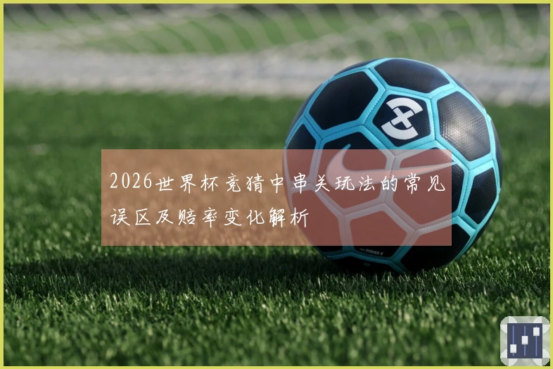 2026世界杯竞猜中串关玩法的常见误区及赔率变化解析